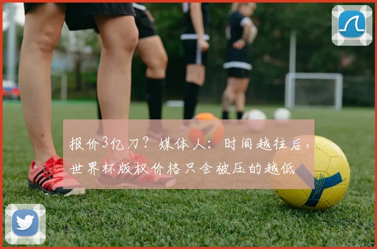 报价3亿刀？媒体人：时间越往后，世界杯版权价格只会被压的越低